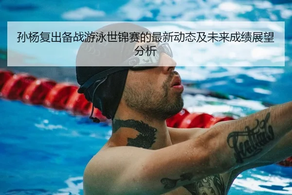 孙杨复出备战游泳世锦赛的最新动态及未来成绩展望分析
