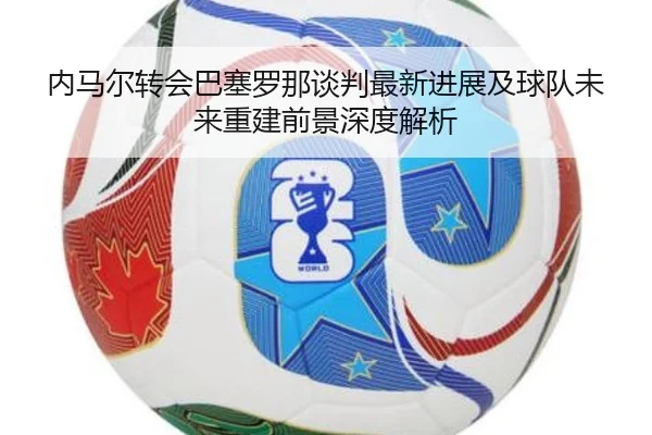 内马尔转会巴塞罗那谈判最新进展及球队未来重建前景深度解析